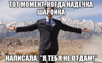 тот момент, когда надечка шаройка написала: "я тебя не отдам!"