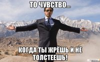 то чувство... когда ты жрёшь и не толстеешь!