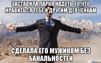 заставила парня надеть то,что нравиться тебе и другим девчёнкам сделала его мужиком без банальностей