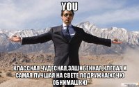 you классная,чудесная,зашибенная,клёвая и самая лучшая на свете подружка(хочю обнимашки)