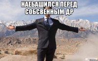 наебашился перед собсвенным др 