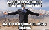 да дорогая,ты конечно права,он полное гавно ты его тут ждёшь,а он...сука и скатина