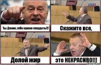 Ты Денис,тебе нужно похудеть!!! Скажите все, Долой жир это НЕКРАСИВО!!!