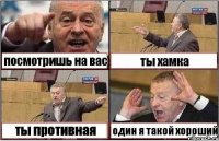 посмотришь на вас ты хамка ты противная один я такой хороший