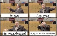 Ты туда А ты туда Вы куда, блеади?! Ой, ну вас нах. Всё перепутали.