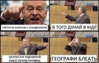 Той путає Балкани з Скандинавією В того Дунай в Індії ЦЯ взагалі Індокитай Індостаном називає Географи блеать