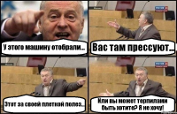 У этого машину отобрали... Вас там прессуют... Этот за своей плеткой полез... Или вы может терпилами быть хотите? Я не хочу!