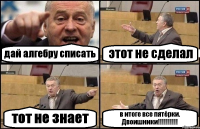 дай алгебру списать этот не сделал тот не знает в итоге все пятёрки. Двоишники!!!