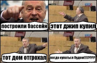 построили бассейн этот джип купил тот дом отгрохал когда купаться будем!!!???