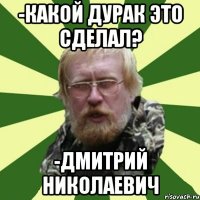 -какой дурак это сделал? -дмитрий николаевич