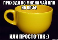 приходи ко мне на чай или на кофе или просто так :)