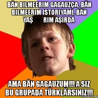 bän bilmeerim gagauzça, bän bilmeerim istoriyamı, bän yaşȇȇrım aşırda ama bän gagauzum!!! a siz bu grupada türklärsiniz!!!