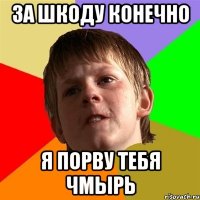 за шкоду конечно я порву тебя чмырь