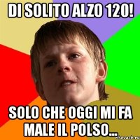 di solito alzo 120! solo che oggi mi fa male il polso...