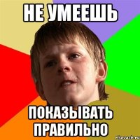 не умеешь показывать правильно