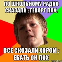 по школьному радио сказали : геворг лох. все скозали хором : ебать он лох