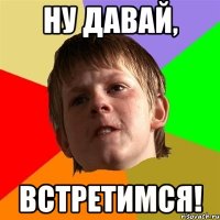 ну давай, встретимся!