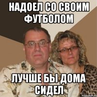 надоел со своим футболом лучше бы дома сидел