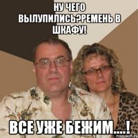 ну чего вылупились?ремень в шкафу! все уже бежим....!