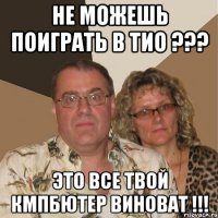 не можешь поиграть в тио ??? это все твой кмпбютер виноват !!!