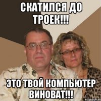 скатился до троек!!! это твой компьютер виноват!!!