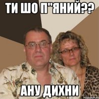 ти шо п"яний?? ану дихни