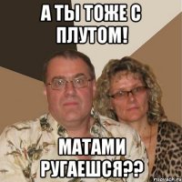 а ты тоже с плутом! матами ругаешся??