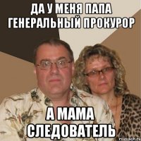 да у меня папа генеральный прокурор а мама следователь