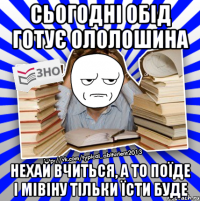 сьогодні обід готує ололошина нехай вчиться, а то поїде і мівіну тільки їсти буде