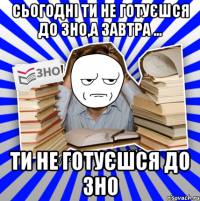 сьогодні ти не готуєшся до зно,а завтра ... ти не готуєшся до зно