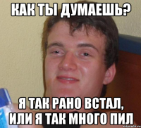 как ты думаешь? я так рано встал, или я так много пил