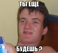 ты еще будешь ?