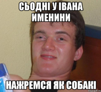 сьодні у івана именини нажремся як собакі