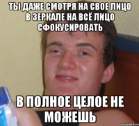 ты даже смотря на свое лицо в зеркале на всё лицо сфокусировать в полное целое не можешь