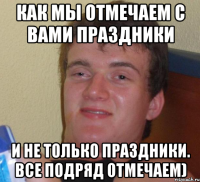 как мы отмечаем с вами праздники и не только праздники. все подряд отмечаем)