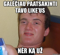 galėčiau paatsakinti tavo like'us nėr ką už