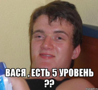  вася , есть 5 уровень ??