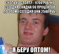 сколько стоят? - 9700 руб, но сегодня скидка 90 процентов по этому сегодня они 2540 руб. - я беру оптом!