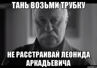 тань возьми трубку не расстраивай леонида аркадьевича