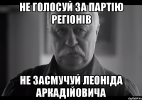 не голосуй за партію регіонів не засмучуй леоніда аркадійовича