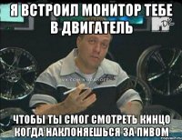 я встроил монитор тебе в двигатель чтобы ты смог смотреть кинцо когда наклоняешься за пивом