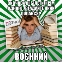 вивчив усі білети, крім одного...вгадайте який попався? воєнний