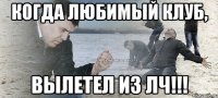 когда любимый клуб, вылетел из лч!!!