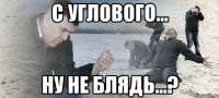 с углового... ну не блядь...?