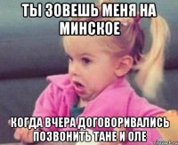 ты зовешь меня на минское когда вчера договоривались позвонить тане и оле