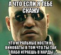 а что если я тебе скажу что игральные кости не виноваты в том что ты так слабо играешь в нарды