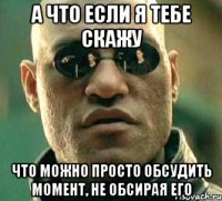 а что если я тебе скажу что можно просто обсудить момент, не обсирая его