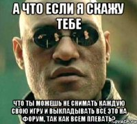 а что если я скажу тебе что ты можешь не снимать каждую свою игру и выкладывать всё это на форум, так как всем плевать?