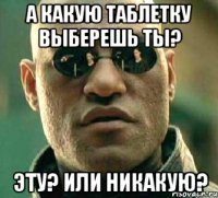 а какую таблетку выберешь ты? эту? или никакую?