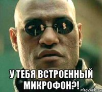  у тебя встроенный микрофон?!